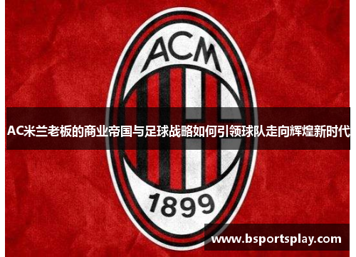 AC米兰老板的商业帝国与足球战略如何引领球队走向辉煌新时代