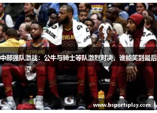 中部强队激战：公牛与骑士等队激烈对决，谁能笑到最后