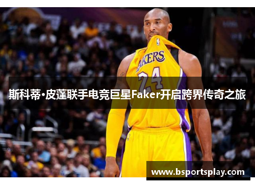 斯科蒂·皮蓬联手电竞巨星Faker开启跨界传奇之旅