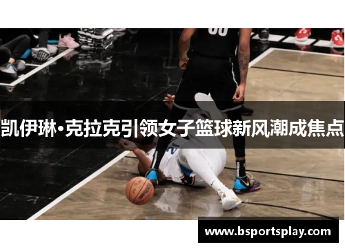 凯伊琳·克拉克引领女子篮球新风潮成焦点