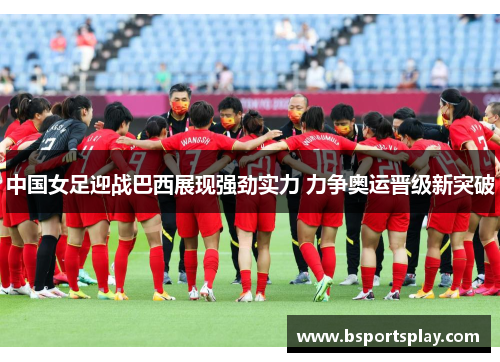中国女足迎战巴西展现强劲实力 力争奥运晋级新突破